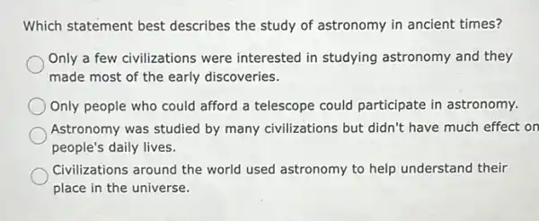 Which statement best describes the study of astronomy in ancient times?
Only a few civilizations were interested in studying astronomy and they
made most of the early discoveries.
Only people who could afford a telescope could participate in astronomy.
Astronomy was studied by many civilizations but didn't have much effect on
people's daily lives.
Civilizations around the world used astronomy to help understand their
place in the universe.