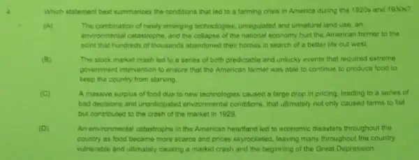 Which statement best summarizes the conditions that led to a farming crisis in America during the 1920s and 1930s?
(A)	The combination of newly emerging technologies.unregulated and unnatural land use, an
environmental catastrophe, and the collapse of the national economy hurt the American farmer to the
point that hundreds of thousands abandoned their homes in search of a better life out west
(B)	The stock market crash led to a series of both predictable and unlucky events that required extreme
government intervention to ensure that the American farmer was able to continue to produce food to
keep the country from starving
(C)	A massive surplus of food due to new technologies caused a large drop in pricing, leading to a series of
bad decisions and unanticipated environmental conditions, that ultimately not only caused farms to fail
but contributed to the crash of the market in 1929.
(D)	An environmental catastrophe in the American heartland led to economic disasters throughout the
country as food became more scarce and prices skyrocketed, leaving many throughout the country
vulnerable and ultimately causing a market crash and the beginning of the Great Depression.