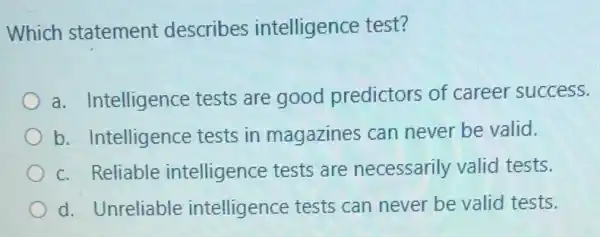 Which statement describes intelligence test?
a. Intelligence tests are good predictors of career success.
b. Intelligence tests in magazines can never be valid.
c. Reliable intelligence tests are necessarily valid tests.
d. Unreliable intelligence tests can never be valid tests.