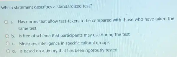 Which statement describes a standardized test?
a. Has norms that allow test-takers to be compared with those who have taken the
same test.
b. Is free of schema that participants may use during the test.
c. Measures intelligence in specific cultural groups.
d. Is based on a theory that has been rigorously tested.