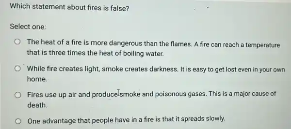 Which statement about fires is false?
Select one:
The heat of a fire is more dangerous than the flames. A fire can reach a temperature
that is three times the heat of boiling water.
While fire creates light, smoke creates darkness. It is easy to get lost even in your own
home.
Fires use up air and produce.smoke and poisonous gases This is a major cause of
death.
One advantage that people have in a fire is that it spreads slowly.