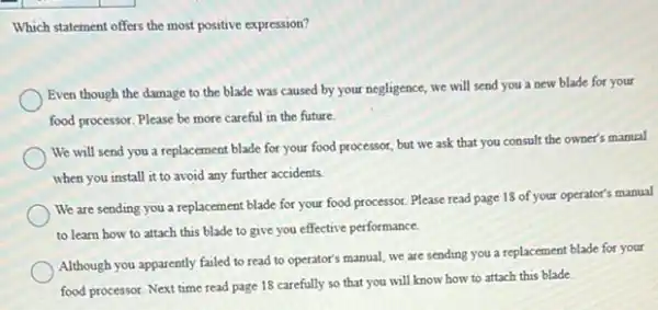 Which statement offers the most positive expression?
Even though the damage to the blade was caused by your negligence,we will send you a new blade for your
food processor. Please be more careful in the future.
We will send you a replacement blade for your food processor, but we ask that you consult the owner's manual
when you install it to avoid any further accidents.
We are sending you a replacement blade for your food processor. Please read page 18 of your operator's manual
to learn how to attach this blade to give you effective performance.
Although you apparently failed to read to operator's manual, we are sending you a replacement blade for your
food processor. Next time read page 18 carefully so that you will know how to attach this blade.