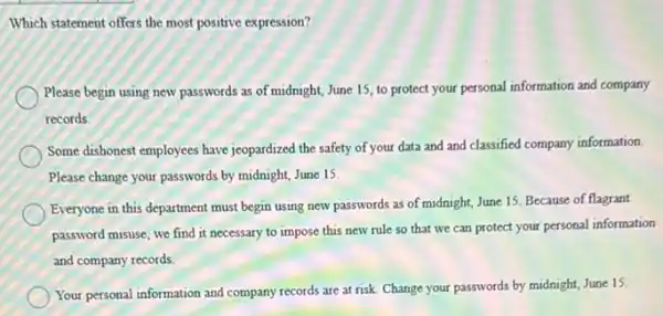 Which statement offers the most positive expression?
Please begin using new passwords as of midnight,June 15, to protect your personal information and company
records.
Some dishonest employees have jeopardized the safety of your data and and classified company information.
Please change your passwords by midnight, June 15.
Everyone in this department must begin using new passwords as of midnight June 15. Because of flagrant
password misuse, we find it necessary to impose this new rule so that we can protect your personal information
and company records
Your personal information and company records are at risk. Change your passwords by midnight, June 15