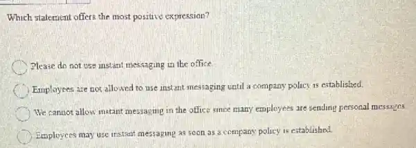 Which statement offers the most positive expression?
Please do not use instant messaging in the office
Employees are not allowed to use instant messaging until a company policy is established.
We canuot allow instant messaging in the office since many employees are sending personal messages.
Employess may use instant messaging as soon as a company policy is established