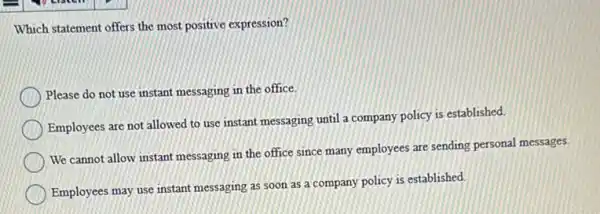 Which statement offers the most positive expression?
Please do not use instant messaging in the office.
Employees are not allowed to use instant messaging until a company policy is established.
We cannot allow instant messaging in the office since many employees are sending personal messages.
Employees may use instant messaging as soon as a company policy is established.