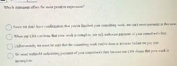 Which statement offers the most positive expression?
Since we don't have confirmation that you're finished your consulting work, we can't remil payment at this time.
When our CPA confirms that you work is complete.we will authorize payment of your consultant's fees.
Unfortunately, we must be sure that the cossulting work you've done is accurate before we pay you.
We must withheld authorizing payment of your consultant's tiees because our CPA claims that your work is
incomplete.