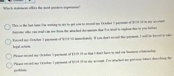 Which statement offers the most positive expression?
This is the last time I'm writing to try to get you to record my October 3 payment of
 359.50 to my account!
Anyone who can read can see from the attached documents that I've tried to explain this to you before.
Record my October 3 payment of 359.50
immediately. If you don't record this payment, I will be forced to take
legal action.
Please record my October 3 payment of
 359.50
so that I don't have to end our business relationship.
Please record my October 3 payment of
 359.50
to my account. I've attached my previous letters describing the
problem.