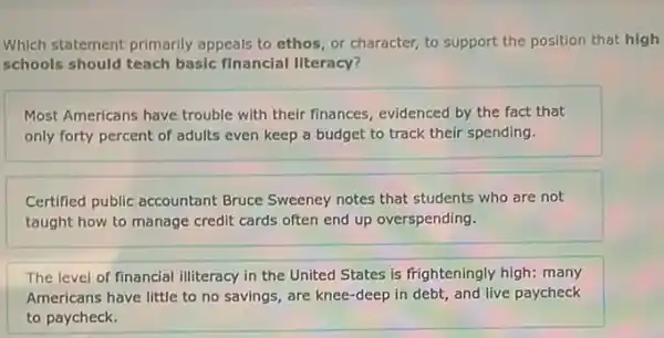 Which statement primarily appeals to ethos, or character, to support the position that high
schools should teach basic financial literacy?
Most Americans have trouble with their finances, evidenced by the fact that
only forty percent of adults even keep a budget to track their spending.
Certified public accountant Bruce Sweeney notes that students who are not
taught how to manage credit cards often end up overspending.
The level of financial illiteracy in the United States is frighteningly high:many
Americans have little to no savings, are knee -deep in debt, and live paycheck
to paycheck.