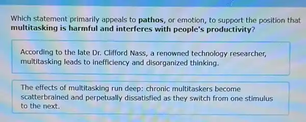 Which statement primarily appeals to pathos, or emotion, to support the position that
multitasking is harmful and interferes with people's productivity?
According to the late Dr. Clifford Nass, a renowned technology researcher,
multitasking leads to inefficiency and disorganized thinking.
The effects of multitasking run deep: chronic multitaskers become
scatterbrained and perpetually dissatisfied as they switch from one stimulus
to the next.