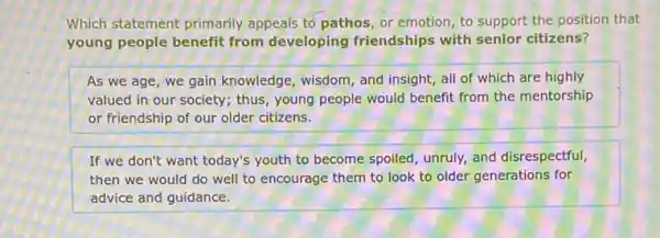 Which statement primarily appeals to pathos, or emotion, to support the position that
young people benefit from developing friendships with senior citizens?
As we age, we gain knowledge, wisdom, and insight, all of which are highly
valued in our society.thus, young people would benefit from the mentorship
or friendship of our older citizens.
If we don't want today's youth to become spoiled, unruly, and disrespectful,
then we would do well to encourage them to look to older generations for
advice and guidance.