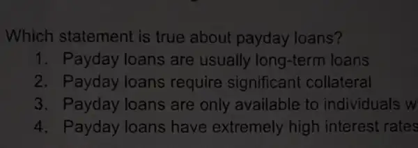 Which statement is true about payday loans?
1. Payday loans are usually long-term I loans
2. Payday loans require significan collateral
3 . Payday loans are only available to individuals w
4. Payday loans have extremely high interest rates