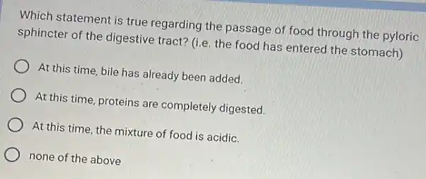 Which statement is true regarding the passage of food through the pyloric
sphincter of the digestive tract? (i.e. the food has entered the stomach)
At this time, bile has already been added.
At this time, proteins are completely digested.
At this time, the mixture of food is acidic.
none of the above