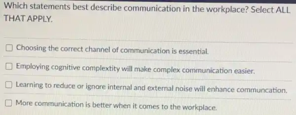 Which statements best describe communication in the workplace? Select ALL
THAT APPLY.
Choosing the correct channel of communication is essential.
D Employing cognitive complextity will make complex communication easier.
Learning to reduce or ignore internal and external noise will enhance communcation.
D More communication is better when it comes to the workplace.