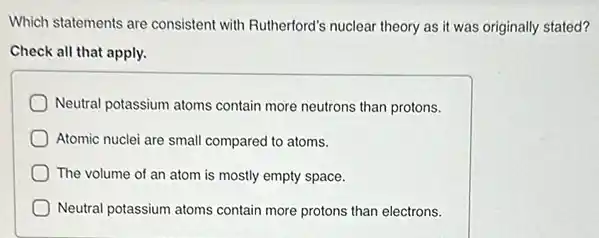 Which statements are consistent with Rutherford's nuclear theory as it was originally stated?
Check all that apply.
Neutral potassium atoms contain more neutrons than protons.
Atomic nuclei are small compared to atoms.
The volume of an atom is mostly empty space.
Neutral potassium atoms contain more protons than electrons.