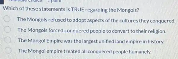 Which of these statements is TRUE regarding the Mongols?
The Mongols refused to adopt aspects of the cultures they conquered.
The Mongols forced conquered people to convert to their religion.
The Mongol Empire was the largest unified land empire in history.
The Mongol empire treated all conquered people humanely.