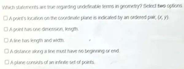 Which statements are true regarding undefinable terms in geometry? Select two options.
D.Apoint's kection on the coordinate plane is indicated by an ordered pair, (x,y)
A point has one dimenoion length.
A line has length and with
A distance along a line must have no beginning or end
A plane consists of an infinite set of points.