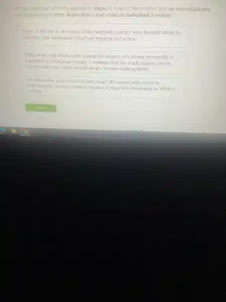 Which statemer t primarily appeal is to logos to support The position that an overemphasis
on commur nity fosters denen dence and reduces Individual freedom?
Some of the worst atrocitie as of the twentieth century were brought about by
societies that demanded collectivist thinking and action.
While some may believe that having the support of a strong community is
importar it for individual growth , I maintain too much suppo It can be
harmful and may hinder an individual's making ability.
As philosopher and economist John Stua t Mill argued with regard to
individualism,having individual freedom is integral to developing an efficient
society.