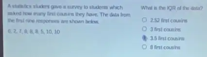 A statetics student gave a survey to students which
asked how many first cousins they have. The dala from
the first nine responses are shown below.
6,2,7,8,8,8,5,10,10
What is the IOR of the data?
252 first counins
3 first cousins
3.5 first cousins
8 first cousins