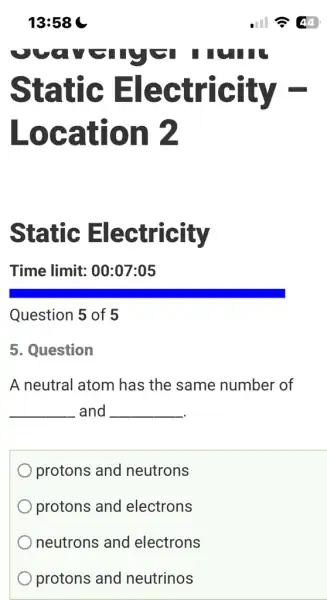 Static Electricity
Location 2
Static Electricity
Time limit : 00:07:05
Question 5 of 5
5. Question
A neutral atom has the same number of
__ and __
protons and neutrons
protons and electrons
neutrons and electrons
protons and neutrinos