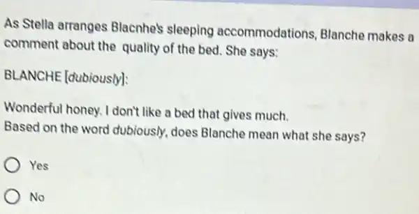 As Stella arranges Blacnhe's sleeping accommodations, Blanch makes a
comment about the quality of the bed She says:
BLANCHE (dubiously):
Wonderful honey. I don't like a bed that gives much.
Based on the word dubiously, does Blanche mean what she says?
Yes
No