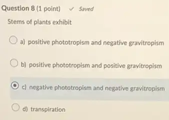 Stems of plants exhibit
a) positive phototropism and negative gravitropism
b) positive phototropism and positive gravitropism
c) negative phototropism and negative gravitropism
d) transpiration
Question 8 (1 point)V Saved