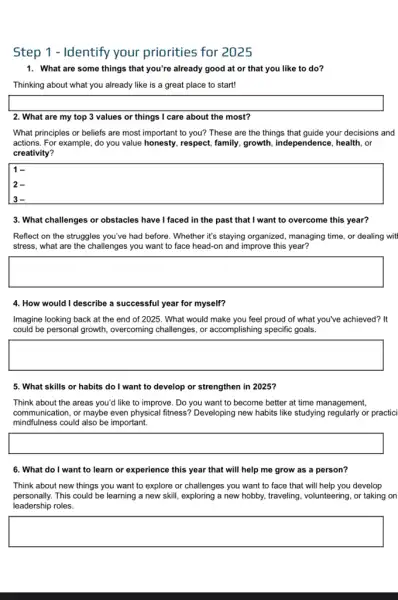 Step 1 - Identify your priorities for 2025
1. What are some things that you're already good at or that you like to do?
Thinking about what you already like is a great place to start!
square 
2. What are my top 3 values or things I care about the most?
What principles or beliefs are most important to you? These are the things that guide your decisions and
actions. For example, do you value honesty, respect family, growth, independence , health, or
creativity?
square 
1-
2-
3. What challenges or obstacles have I faced in the past that I want to overcome this year?
Reflect on the struggles you've had before. Whether it's staying organized, managing time, or dealing witl
stress, what are the challenges you want to face head-on and improve this year?
square 
4. How would I describe a successful year for myself?
Imagine looking back at the end of 2025 . What would make you feel proud of what you've achieved? It
could be personal growth overcoming challenges, or accomplishing specific goals.
square 
5. What skills or habits do I want to develop or strengthen in 2025?
Think about the areas you'd like to improve . Do you want to become better at time management,
communication, or maybe even physical fitness? Developing new habits like studying regularly or practici
mindfulness could also be important.
square 
6. What do I want to learn or experience this year that will help me grow as a person?
Think about new things you want to explore or challenges you want to face that will help you develop
personally.This could be learning a new skill, exploring a new hobby, traveling volunteering, or taking on
leadership roles.
square