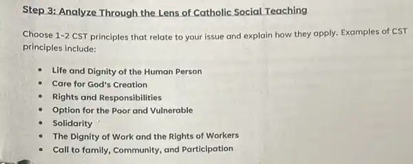 Step 3: Analyze Through the Lens of Catholic Social Teaching
Choose 1-2 CST principles that relate to your issue and explain how they apply.Examples of CST
principles include:
Life and Dignity of the Human Person
Care for God's Creation
Rights and Responsibilities
Option for the Pool and Vulnerable
Solidarity
The Dignity of Work and the Rights of Workers
Call to family, Community,and Participation