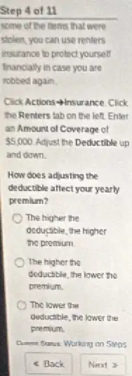 Step 4 of 11
some of the ments.that were
stolen, you can use renters
insurance to protect yourself
financially in case you are
robbed again.
Click Actions 4 insurance Click
the Renters tab on the left. Enter
an Amount of Coverage of
 5,000 Adjust the Deductible up
and down.
How does adjusting the
deductible affect your yearly
premium?
The higher the
deductible, the higher
the premium.
The higher the
deductible, the lower the
premium
The lower the
deductible, the lower the
premium.
Cumput Stanux: Working on Stens