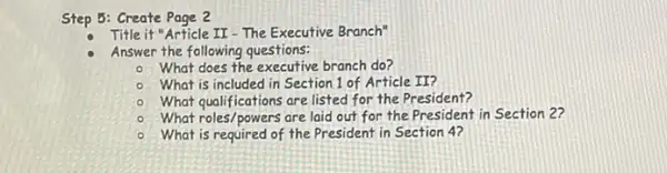 Step 5: Create Page 2
Title it "Article II-The Executive Branch"
Answer the following questions:
- What does the executive branch do?
- What is included in Section 1 of Article II?
What qualifications are listed for the President?
What roles/powers are laid out for the President in Section 2?
What is required of the President in Section 4?