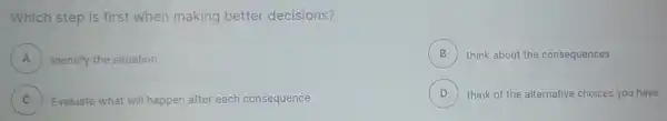 Which step is first when making better decisions?
A ) Identify the situation
B ) think about the consequences
C )
D ) think of the alternative choices you have
Evaluate what will happen after each consequence