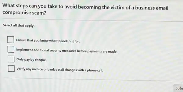 What steps can you take to avoid becoming the victim of a business email
compromise scam?
Select all that apply:
Ensure that you know what to look out for.
Implement additional security measures before payments are made.
square  Only pay by cheque.
square  Verify any invoice or bank detail changes with a phone call.