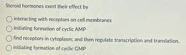 Steroid hormones exert their effect by
interacting with receptors on cell membranes
initiating formation of cyclic AMP
find receptors in cytoplasm and then regulate transcription and translation.
initiating formation of cyclic GMP