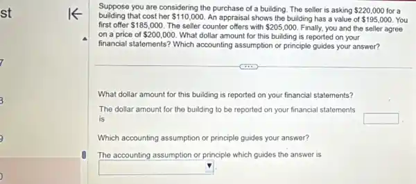 st
i
3
3
building that cost her 110,000 An appraisal shows the building has a value of 195,000 You
Suppose you are considering the purchase of a building. The seller is asking 220,000 for a
first offer 185,000 The seller counter offers with 205,000 Finally, you and the seller agree
on a price of 200,000 What dollar amount for this building is reported on your
financial statements?Which accounting assumption or principle guides your answer?
What dollar amount for this building is reported on your financial statements?
The dollar amount for the building to be reported on your financial statements
is	square 
Which accounting assumption or principle guides your answer?
The accounting assumption or principle which guides the answer is
square