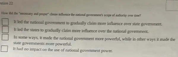 stion 22
How did the "necessary and proper" clause influence the national government's scope of authority over time?
It led the national government to gradually claim more influence over state government.
It led the states to gradually claim more influence over the national government.
In some ways, it made the national government more powerful,while in other ways it made the
state govemments more powerful.
It had no impact on the use of national government power.