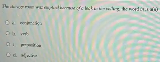 The storage room was emptied because of a leak in the ceiling, the word in is a(n)
a. conjunction
b. verb
C. preposition
d. adjective