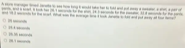 A store manager limed Janetic to see how long it would take her to fold and put away a sweater, a shirt, a pair of
and 10,2 seconds for the scarf What was the average time it look Janelle to fold and put away all four items?
look her go, I seconds for the ahirt, 24,3 seconds for the sweater,326 seconds for the pants,
P6 seconds
PB.4 seconds
P6.36 seconde
P6.1 seconds