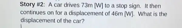 Story #2: A car drives 73m [W] to a stop sign.It then
continues on for a displacement of 46m [W] . What is the
displacement of the car?