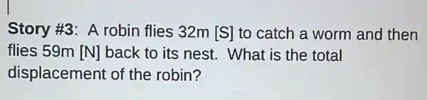 Story #3: A robin flies 32m [S] to catch a worm and then
flies 59m [N] back to its nest.What is the total
displacement of the robin?