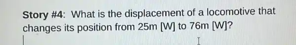 Story #4: What is the displacement of a locomotive that
changes its position from 25m [W] to 76m [W]