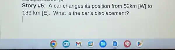 Story #5: A car changes its position from 52km [W] to
139 km [E]. What is the car's displacement?