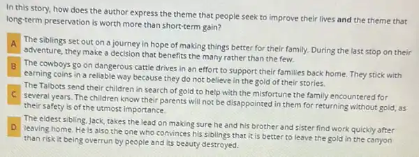 In this story, how does the author express the theme that people seek to improve their lives and the theme that
long-term preservation is worth more than short-term gain?
A
adventure, they make a decision that benefits the many rather than the few.
The siblings set out on a journey in hope of making things better for their family. During the last stop on their
B The cowboys go on dangerous cattle drives in an effort to support their families back home.They stick with B
earning coins in a reliable way because they do not believe in the gold of their stories.
C
several years. The children know their parents will not be disappointed in them for returning without gold,as
The Talbots send their children in search of gold to help with the misfortune the family encountered for
their safety is of the utmost importance.
D
than risk it being overrun by people and its beauty destroyed.
The eldest sibling, Jack takes the lead on making sure he and his brother and sister find work quickly after
leaving home. He is also the one who convinces his siblings that it is better to leave the gold in the canyon
