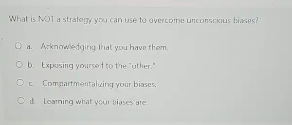 What is NOT a strategy you can use to overcome unconscious biases?
a. Acknowledging that you have them.
b. Exposing yourself to the "other."
C.Compartmentalizing your biases.
d. Learning what your biases are.