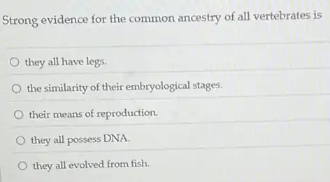 Strong evidence for the common ancestry of all vertebrates is
they all have legs.
the similarity of their embryological stages.
their means of reproduction.
they all possess DNA.
they all evolved from fish.