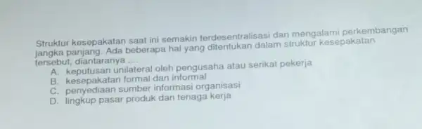 Struktur kesepakatan saat ini semakin terdesentralisasi dar mengalami perkembangan
beberapa hal yang ditentukan dalam struktur kesepakatan
tersebut, diantaranya __
A. keputusan unilatera oleh pengusaha atau serikat pekerja
B kesepakatan formal dan informal
C. penyediaan sumber informasi organisasi
D lingkup pasar produk dan tenaga kerja