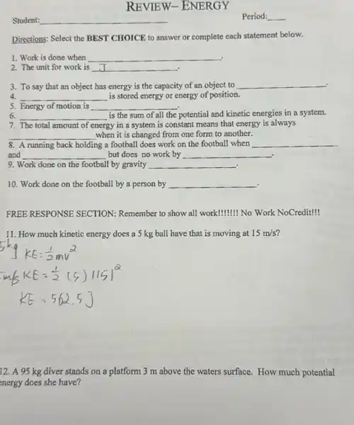 Student: __
REVIEW -ENERGY
Directions: Select the BEST CHOICE to answer or complete each statement below.
1. Work is done when __
2. The unit for work is __ .
3. To say that an object has energy is the capacity of an object to __ .
4. __ is stored energy or energy of position.
5. Energy of motion is
__
6. __ is the sum of all the potential and kinetic energies in a system.
7. The total amount of energy in a system is constant means that energy is always
__ when it is changed from one form to another.
8. A running back holding g a football does work on the football when __
and __ but does no work by __
9. Work done on the football by gravity __ .
10. Work done on the football by a person by __
FREE RESPONSE SECTION: Remember to show all work! ! No Work NoCredit!
11. How much kinetic energy does a 5 kg ball have that is moving at 15m/s
12. A 95 kg diver stands on a platform 3 m above the waters surface. How much potential
energy does she have?
Period: __