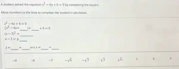 A student solved the equation x^2-6x+6=0
by completing the square.
Move numbers to the lines to complete the student's calculation.
x^2-6x+6=0
(x^2-6x+underline ( ))+underline ( )+6=0
(x-3)^2=underline ( )
x-3=pm underline ( )
x=underline ( )+underline ( ) and x x=underline ( )+underline ( )
-9
-6
-3