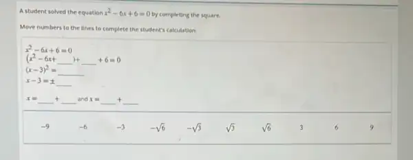 A student solved the equation x^2-6x+6=0
by completing the square.
Move numbers to the lines to complete the student's calculation.
x^2-6x+6=0
(x^2-6x+underline ( ))+underline ( )+6=0
(x-3)^2=underline ( )
x-3=pm underline ( )
x=underline ( )+underline ( )and x=underline ( )+underline ( )