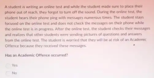 A student is writing an online test and while the student made sure to place their
phone out of reach they forgot to turn off the sound. During the online test, the
student hears their phone ping with messages numerous times. The student stays
focused on the online test and does not check the messages on their phone while
the online test is in progress. After the online test, the student checks their messages
and realizes that other students were sending pictures of questions and answers
from the online test The student is worried that they will be at risk of an Academic
Offence because they received these messages.
Has an Academic Offence occurred?
Yes
No