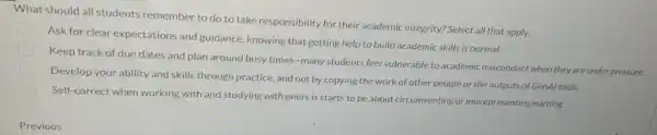 What should all students remember to do to take responsibility for their academic integrity? Select all that apply.
Ask for clear expectations and guidance, knowing that getting help to build academic skills is normal.
Keep track of due dates and plan around busy times-many students feel vulnerable to academic misconduct when they are under pressure.
Develop your ability and skills through practice, and not by copying the work of other people or the outputs of GenAl tools.
Self-correct when working with and studying with peers is starts to be about circumventing or misrepresenting learning.