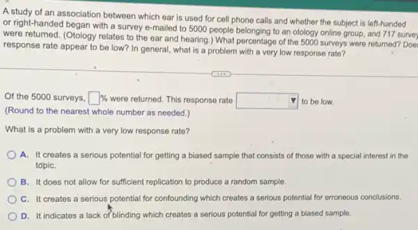 A study of an association between which ear is used for cell phone calls and whether the subject is left-handed
or right-handed began with a survey e-mailed to 5000 people belonging to an otology online group.and 717 surve
were returned. (Otology relates to the ear and hearing.) What percentage of the 5000 surveys were returned? Doe
response rate appear to be low? In general what is a problem with a very low response rate?
Of the 5000 surveys, square %  were returned. This response rate square  to be low.
(Round to the nearest whole number as needed.)
What is a problem with a very low response rate?
A. It creates a serious potential for getting a biased sample that consists of those with a special interest in the
topiC.
B. It does not allow for sufficient replication to produce a random sample.
C. It creates a serious potential for confounding which creates a serious potential for erroneous conclusions.
D. It indicates a lack of blinding which creates a serious potential for getting a biased sample.